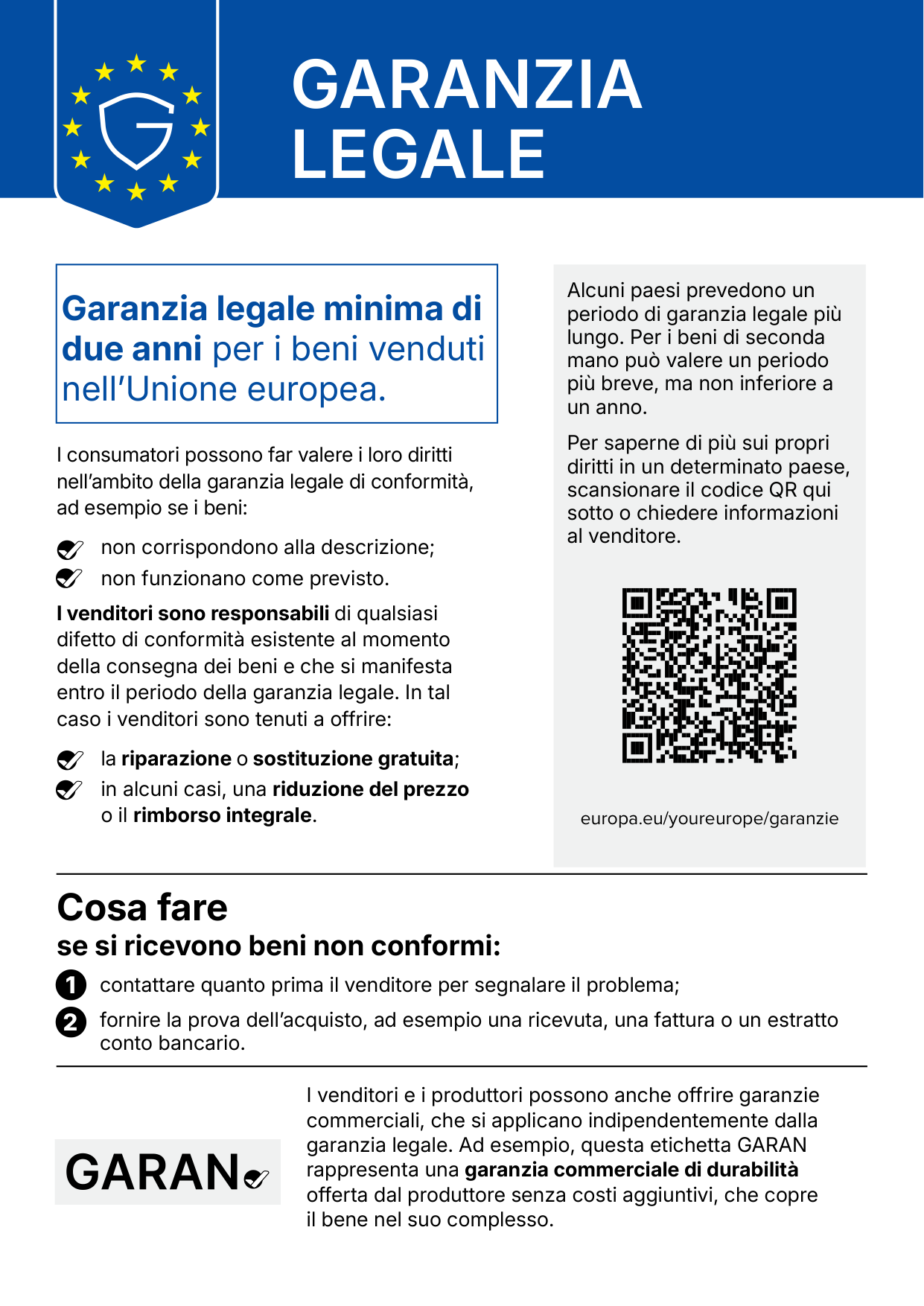 Avviso ufficiale Garanzia legale. Garanzia legale minima di due anni per i beni venduti nell’Unione europea. I consumatori possono far valere i loro diritti nell’ambito della garanzia legale di conformità, ad esempio se i beni non corrispondono alla descrizione o non funzionano come previsto. I venditori sono responsabili di qualsiasi difetto di conformità esistente al momento della consegna dei beni e che si manifesta entro il periodo della garanzia legale; in tal caso sono tenuti a offrire la riparazione o sostituzione gratuita e, in alcuni casi, una riduzione del prezzo o il rimborso integrale. Alcuni paesi prevedono un periodo più lungo; per i beni di seconda mano può valere un periodo più breve, non inferiore a un anno. Per saperne di più: europa.eu/youreurope/garanzie. Cosa fare se si ricevono beni non conformi: contattare quanto prima il venditore e fornire la prova dell’acquisto. I venditori e i produttori possono anche offrire garanzie commerciali; l’etichetta GARAN rappresenta una garanzia commerciale di durabilità offerta dal produttore senza costi aggiuntivi.